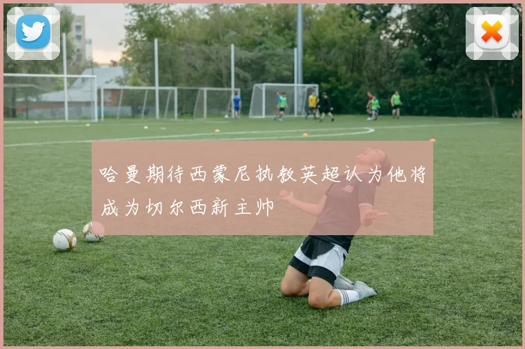 哈曼期待西蒙尼执教英超认为他将成为切尔西新主帅