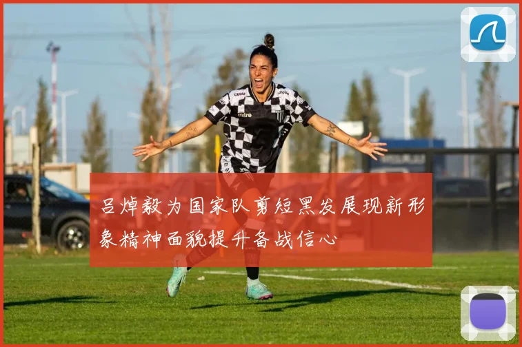 吕焯毅为国家队剪短黑发展现新形象精神面貌提升备战信心