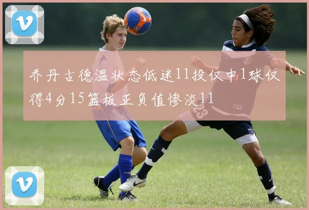 乔丹古德温状态低迷11投仅中1球仅得4分15篮板正负值惨淡11