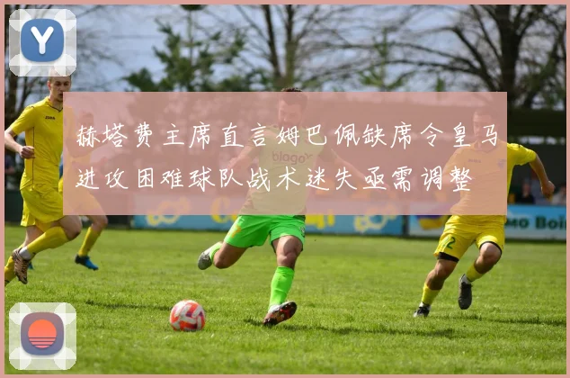 赫塔费主席直言姆巴佩缺席令皇马进攻困难球队战术迷失亟需调整