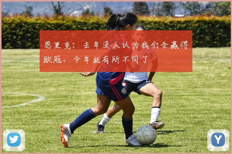 恩里克：去年没人认为我们会赢得欧冠，今年就有所不同了