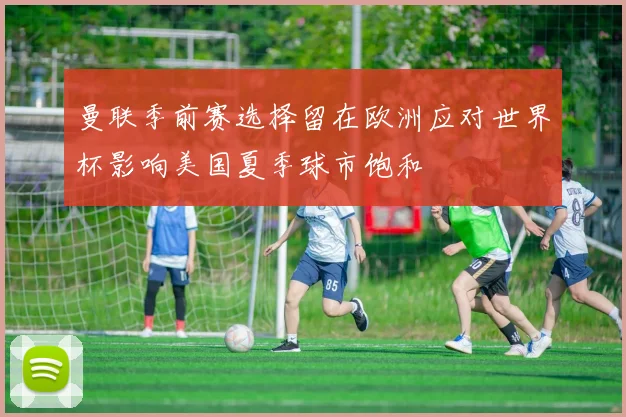 曼联季前赛选择留在欧洲应对世界杯影响美国夏季球市饱和