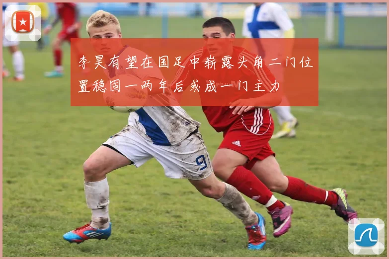 李昊有望在国足中崭露头角二门位置稳固一两年后或成一门主力
