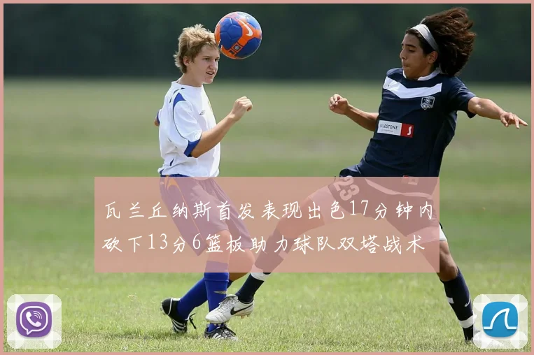 瓦兰丘纳斯首发表现出色17分钟内砍下13分6篮板助力球队双塔战术