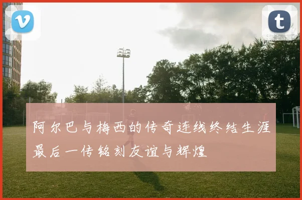 阿尔巴与梅西的传奇连线终结生涯最后一传铭刻友谊与辉煌