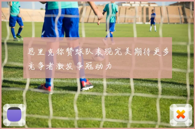 恩里克称赞球队表现完美期待更多竞争者激发争冠动力