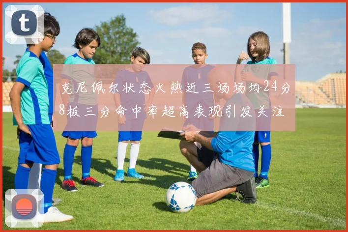 克尼佩尔状态火热近三场场均24分8板三分命中率超高表现引发关注