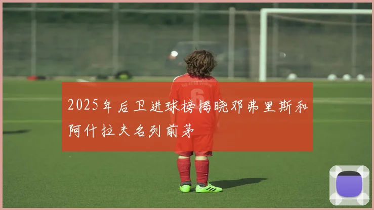 2025年后卫进球榜揭晓邓弗里斯和阿什拉夫名列前茅