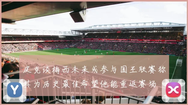 皮克谈梅西未来或参与国王联赛称其为历史最佳希望他能重返赛场