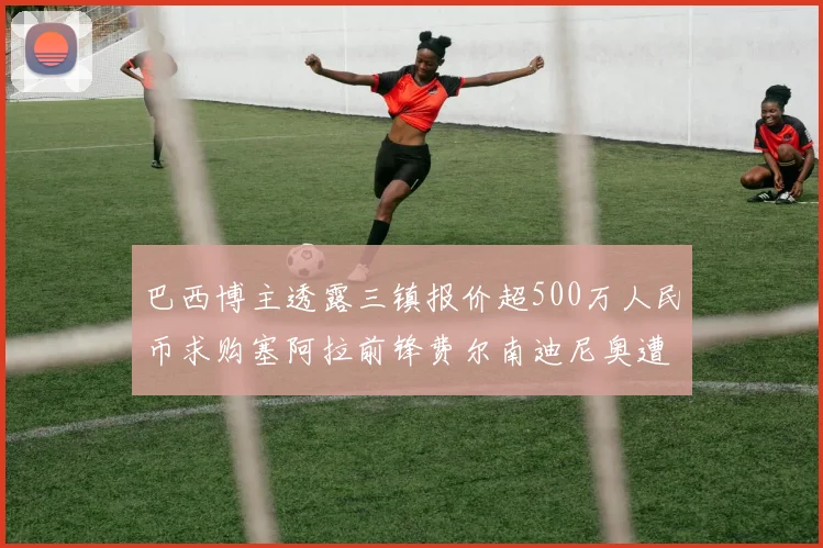 巴西博主透露三镇报价超500万人民币求购塞阿拉前锋费尔南迪尼奥遭拒绝