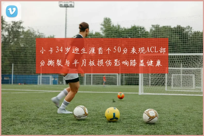 小卡34岁迎生涯首个50分表现ACL部分撕裂与半月板损伤影响膝盖健康