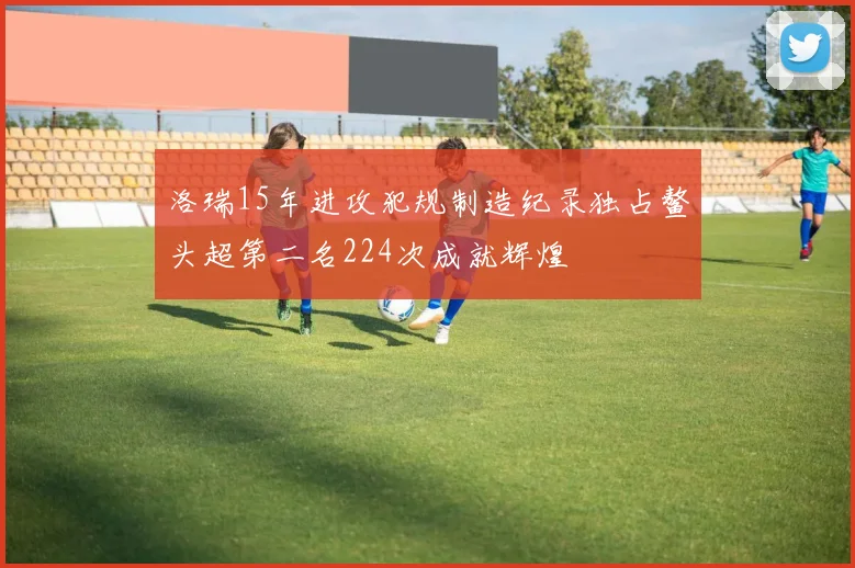 洛瑞15年进攻犯规制造纪录独占鳌头超第二名224次成就辉煌