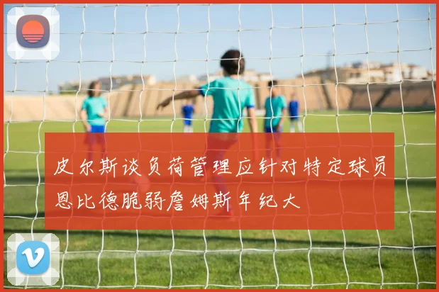 皮尔斯谈负荷管理应针对特定球员恩比德脆弱詹姆斯年纪大