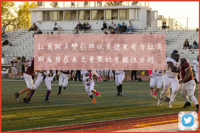 拉莫斯点赞引热议莫德里奇与拉莫斯或将在米兰重聚的可能性分析