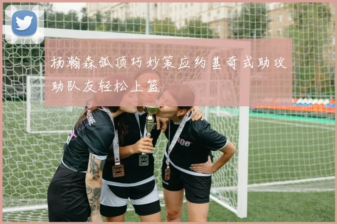 杨瀚森弧顶巧妙策应约基奇式助攻助队友轻松上篮