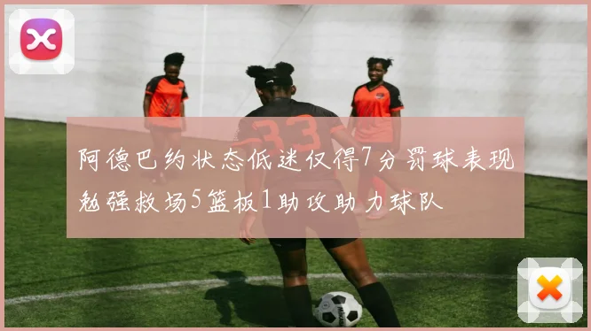 阿德巴约状态低迷仅得7分罚球表现勉强救场5篮板1助攻助力球队