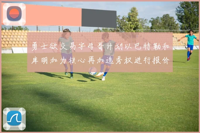 勇士欲交易字母哥计划以巴特勒和库明加为核心再加选秀权进行报价