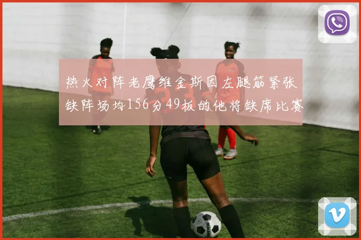 热火对阵老鹰维金斯因左腿筋紧张缺阵场均156分49板的他将缺席比赛
