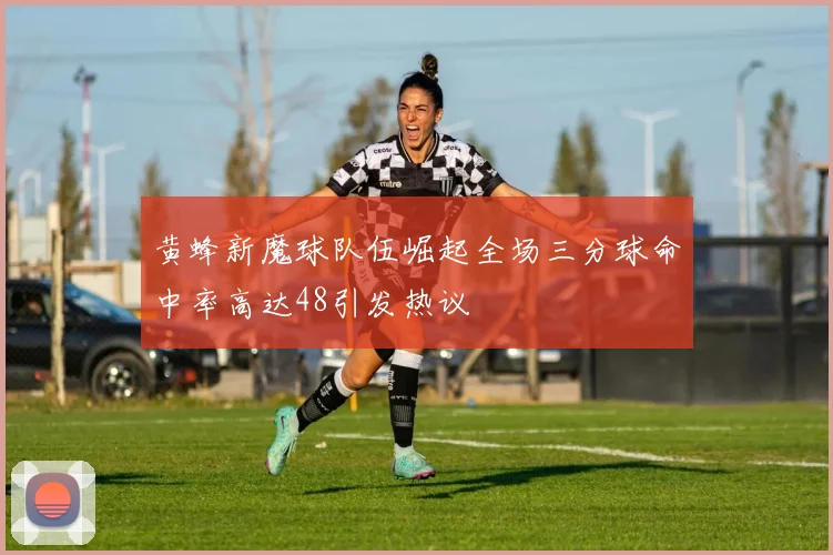 黄蜂新魔球队伍崛起全场三分球命中率高达48引发热议