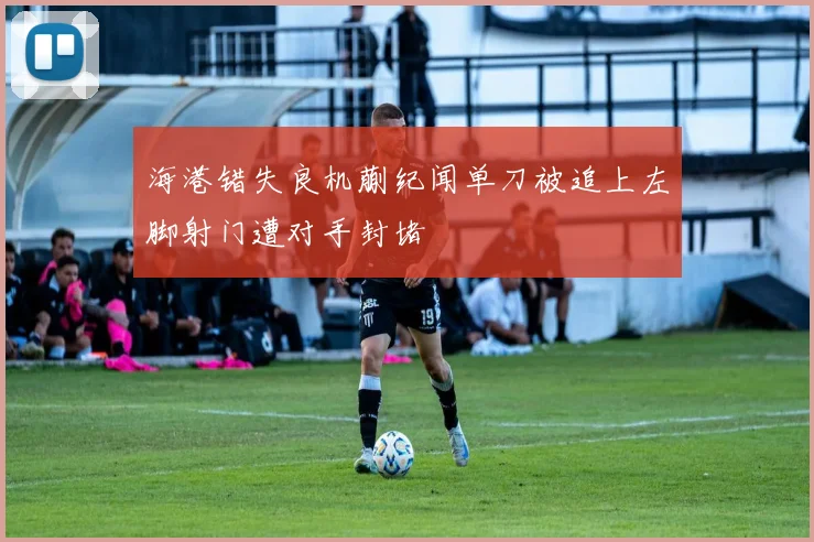 海港错失良机蒯纪闻单刀被追上左脚射门遭对手封堵