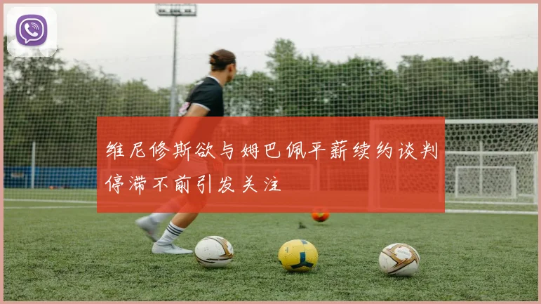 维尼修斯欲与姆巴佩平薪续约谈判停滞不前引发关注