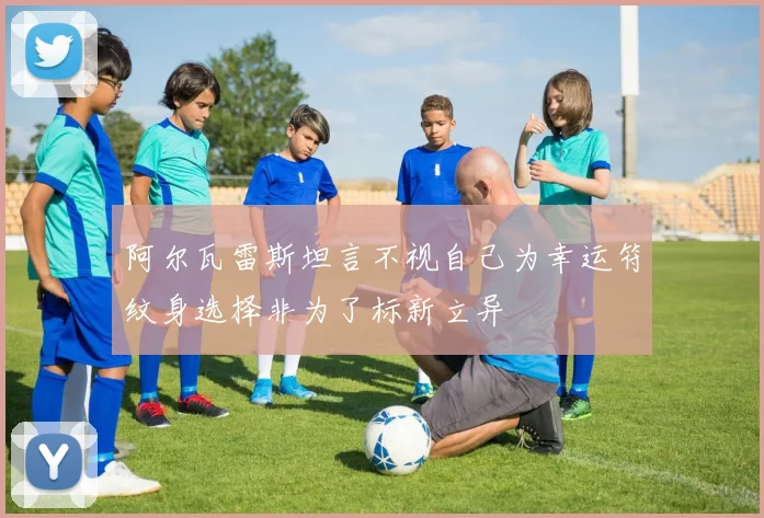 阿尔瓦雷斯坦言不视自己为幸运符纹身选择非为了标新立异