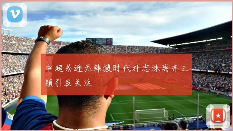 中超或迎无韩援时代朴志洙离开三镇引发关注