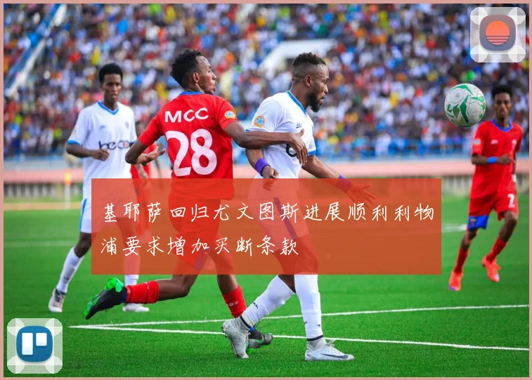 基耶萨回归尤文图斯进展顺利利物浦要求增加买断条款