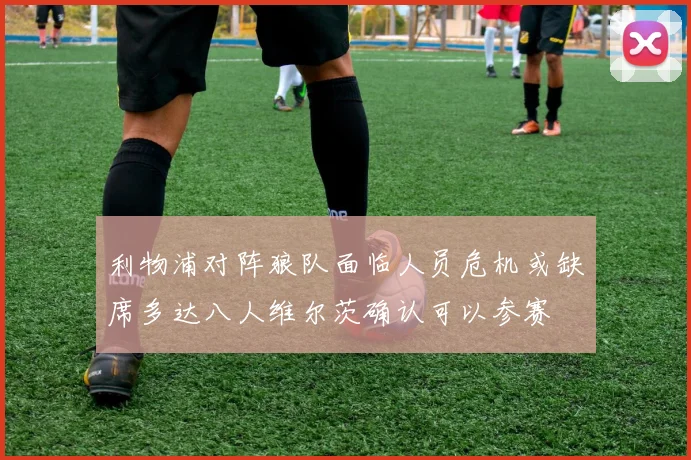 利物浦对阵狼队面临人员危机或缺席多达八人维尔茨确认可以参赛