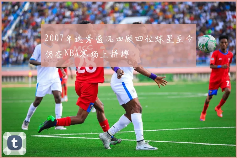 2007年选秀盛况回顾四位球星至今仍在NBA赛场上拼搏