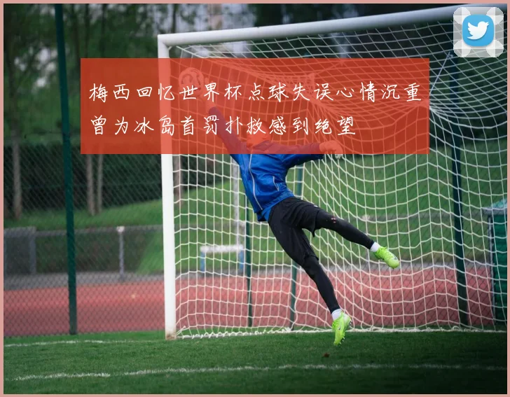 梅西回忆世界杯点球失误心情沉重曾为冰岛首罚扑救感到绝望