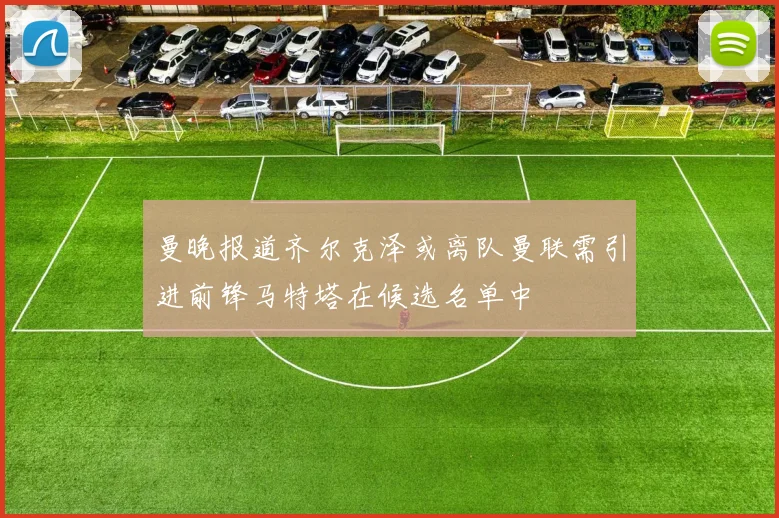 曼晚报道齐尔克泽或离队曼联需引进前锋马特塔在候选名单中
