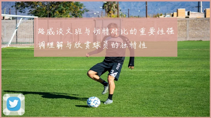 路威谈文班与切特对比的重要性强调理解与欣赏球员的独特性