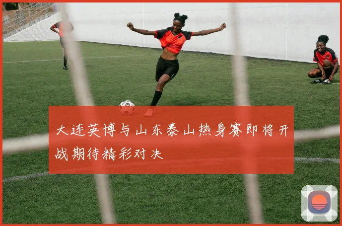 大连英博与山东泰山热身赛即将开战期待精彩对决