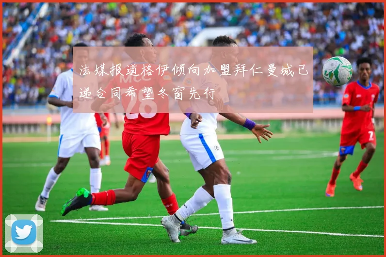 法媒报道格伊倾向加盟拜仁曼城已递合同希望冬窗先行