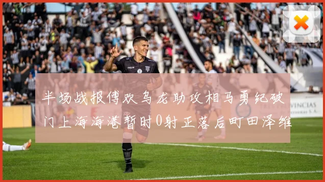 半场战报傅欢乌龙助攻相马勇纪破门上海海港暂时0射正落后町田泽维亚0-2