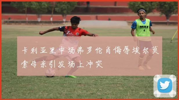 卡利亚里中场弗罗伦肖侮辱埃尔莫索母亲引发场上冲突