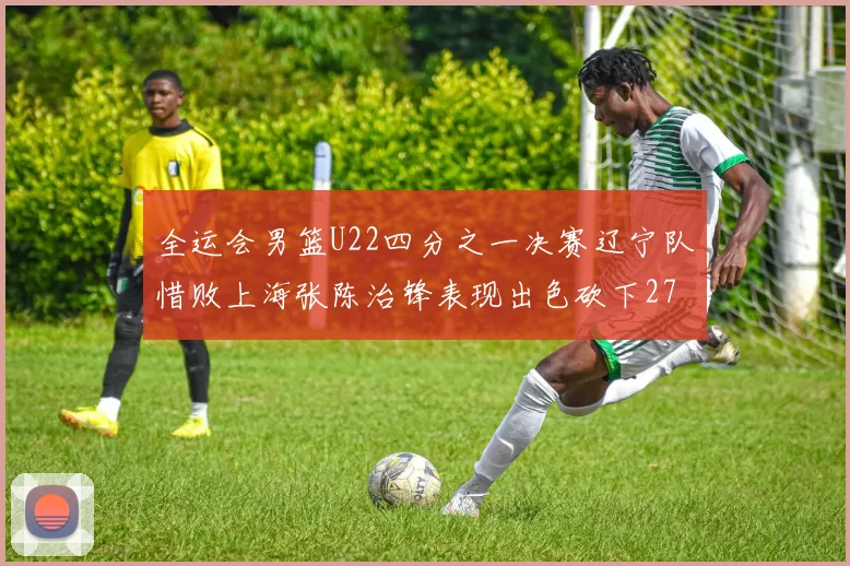 全运会男篮U22四分之一决赛辽宁队惜败上海张陈治锋表现出色砍下27分23篮板5盖帽