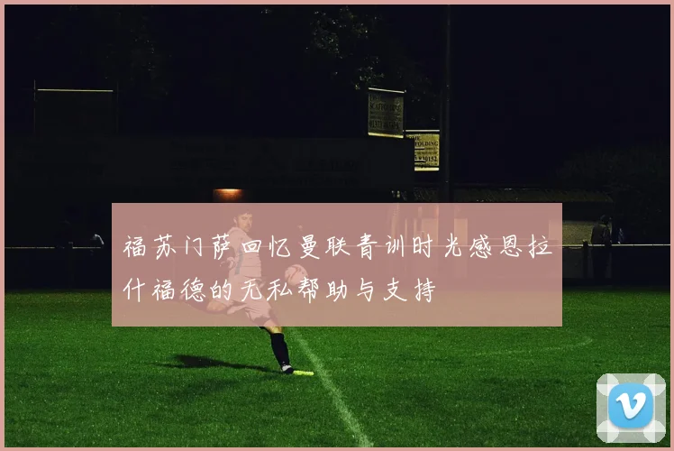 福苏门萨回忆曼联青训时光感恩拉什福德的无私帮助与支持