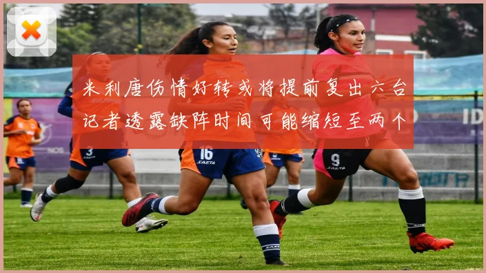 米利唐伤情好转或将提前复出六台记者透露缺阵时间可能缩短至两个月