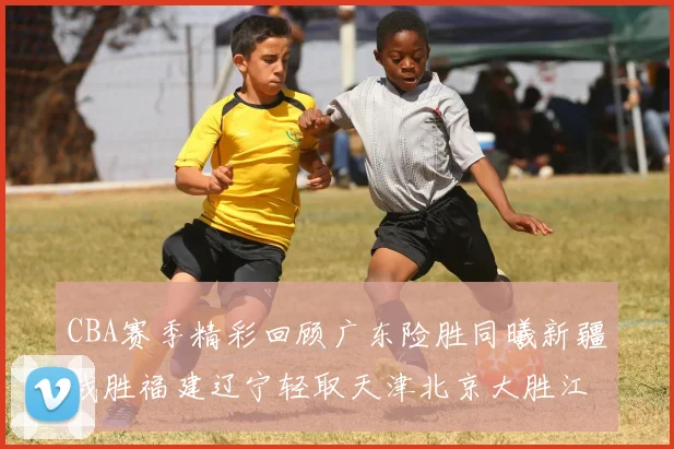 CBA赛季精彩回顾广东险胜同曦新疆战胜福建辽宁轻取天津北京大胜江苏
