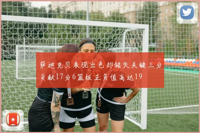 萨迪克贝表现出色却错失关键三分贡献17分6篮板正负值高达19