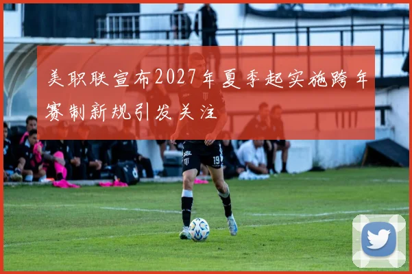 美职联宣布2027年夏季起实施跨年赛制新规引发关注