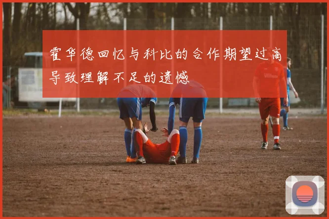 霍华德回忆与科比的合作期望过高导致理解不足的遗憾