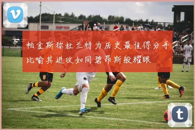 帕金斯称杜兰特为历史最佳得分手比喻其进攻如同碧昂斯般耀眼