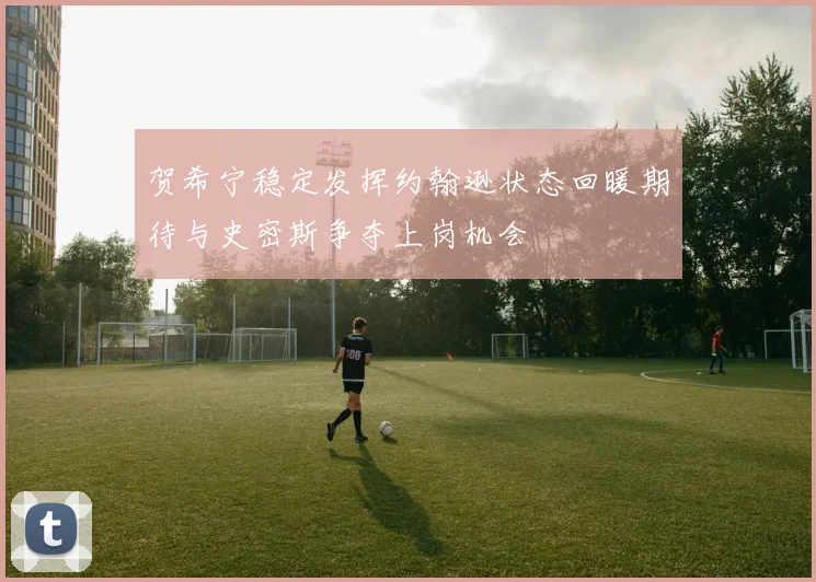 贺希宁稳定发挥约翰逊状态回暖期待与史密斯争夺上岗机会