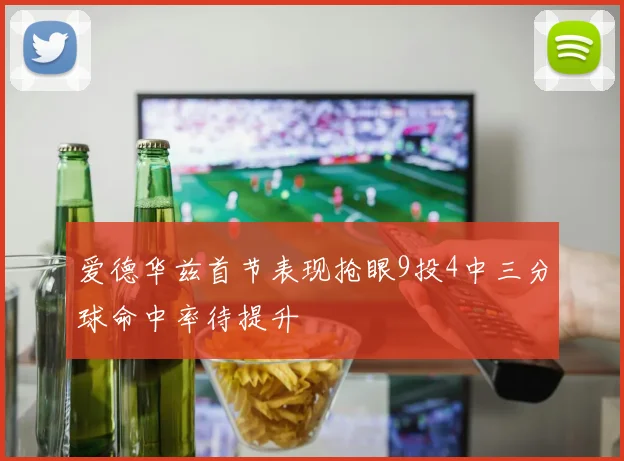 爱德华兹首节表现抢眼9投4中三分球命中率待提升