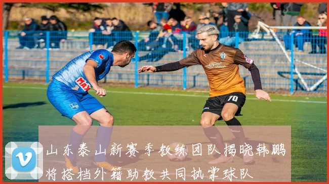 山东泰山新赛季教练团队揭晓韩鹏将搭档外籍助教共同执掌球队