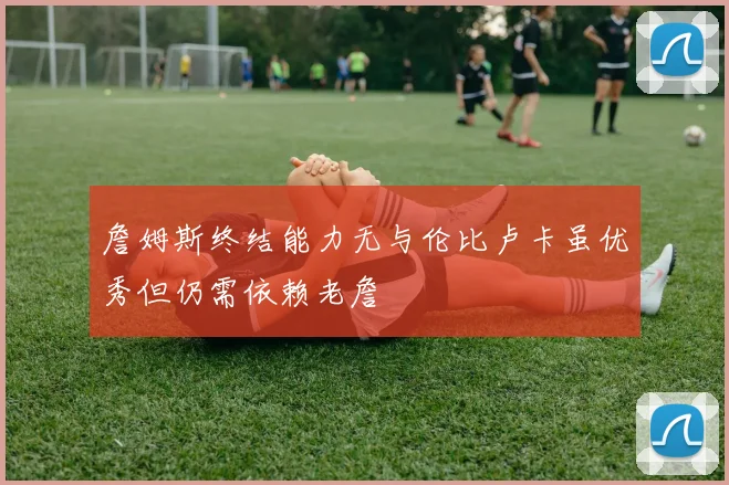 詹姆斯终结能力无与伦比卢卡虽优秀但仍需依赖老詹